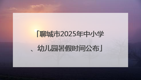 聊城市2025年中小学、幼儿园暑假时间公布