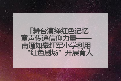 舞台演绎红色记忆 童声传递信仰力量——南通如皋红军小学利用“红色剧场”开展育人实践活动纪实