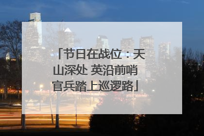 节日在战位：天山深处 英沿前哨官兵踏上巡逻路