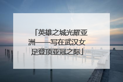 英雄之城光耀亚洲——写在武汉女足登顶亚冠之际