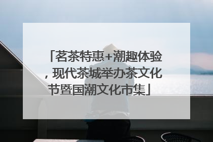 茗茶特惠+潮趣体验，现代茶城举办茶文化节暨国潮文化市集