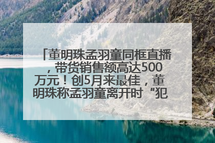 董明珠孟羽童同框直播，带货销售额高达500万元！创5月来最佳，董明珠称孟羽童离开时“犯了很大的错”