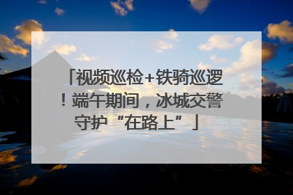 视频巡检+铁骑巡逻！端午期间，冰城交警守护“在路上”