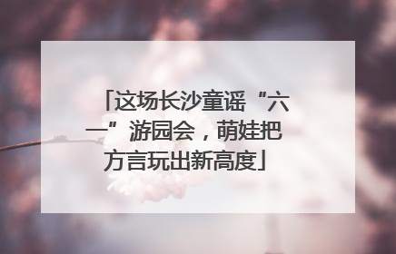 这场长沙童谣“六一”游园会，萌娃把方言玩出新高度