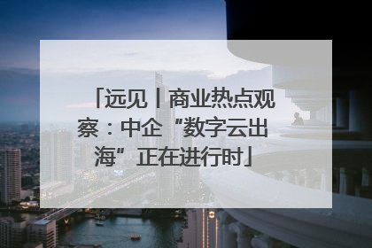 远见丨商业热点观察：中企“数字云出海”正在进行时