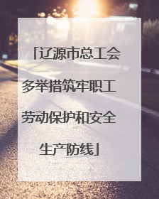 辽源市总工会多举措筑牢职工劳动保护和安全生产防线