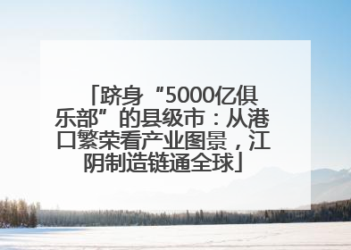 跻身“5000亿俱乐部”的县级市：从港口繁荣看产业图景，江阴制造链通全球