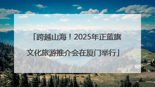 跨越山海！2025年正蓝旗文化旅游推介会在厦门举行