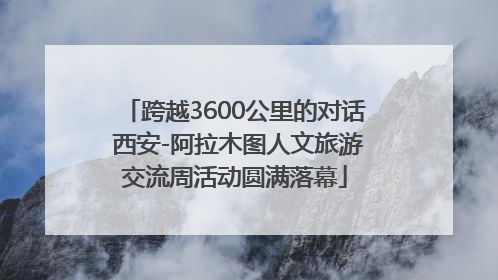 跨越3600公里的对话 西安-阿拉木图人文旅游交流周活动圆满落幕