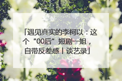 遇见真实的李柯以：这个“00后”短剧一姐，自带反差感丨谈艺录