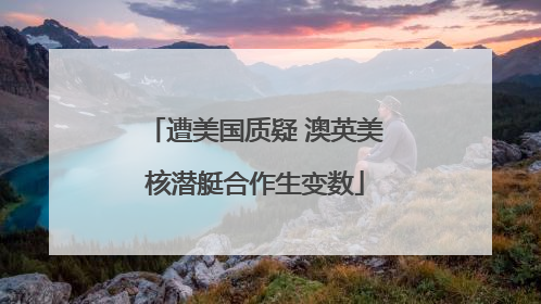 遭美国质疑 澳英美核潜艇合作生变数