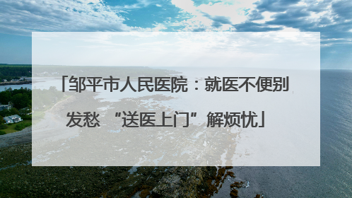 邹平市人民医院：就医不便别发愁 “送医上门”解烦忧