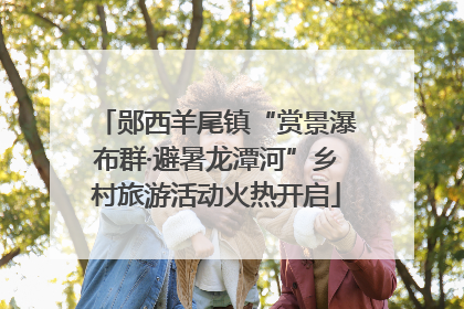 郧西羊尾镇“赏景瀑布群·避暑龙潭河”乡村旅游活动火热开启