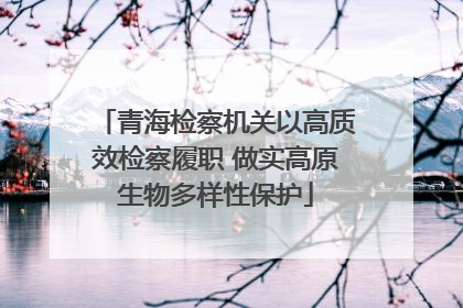 青海检察机关以高质效检察履职 做实高原生物多样性保护
