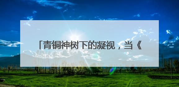 青铜神树下的凝视，当《三星堆》成为精神镜像