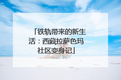 铁轨带来的新生活：西藏拉萨色玛社区变身记