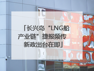 长兴岛“LNG船产业链”捷报频传 新政出台在即