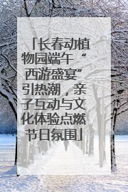 长春动植物园端午“西游盛宴”引热潮，亲子互动与文化体验点燃节日氛围