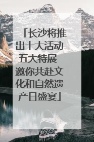 长沙将推出十大活动五大特展 邀你共赴文化和自然遗产日盛宴