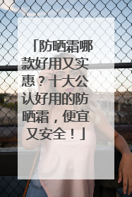 防晒霜哪款好用又实惠？十大公认好用的防晒霜，便宜又安全！