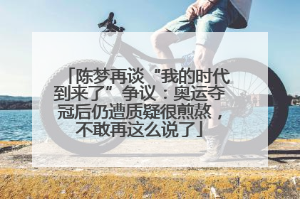陈梦再谈“我的时代到来了”争议：奥运夺冠后仍遭质疑很煎熬，不敢再这么说了