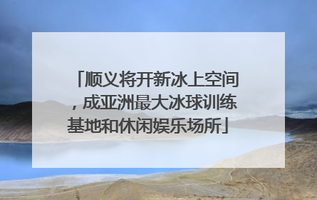 顺义将开新冰上空间，成亚洲最大冰球训练基地和休闲娱乐场所