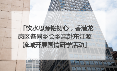 饮水思源铭初心，香港龙岗区各同乡会乡亲赴东江源流域开展国情研学活动