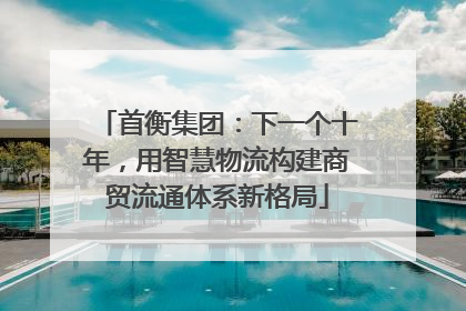 首衡集团：下一个十年，用智慧物流构建商贸流通体系新格局