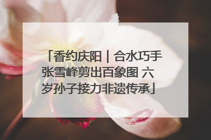 香约庆阳｜合水巧手张雪峰剪出百象图 六岁孙子接力非遗传承