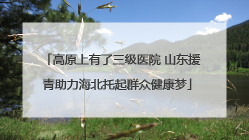 高原上有了三级医院 山东援青助力海北托起群众健康梦