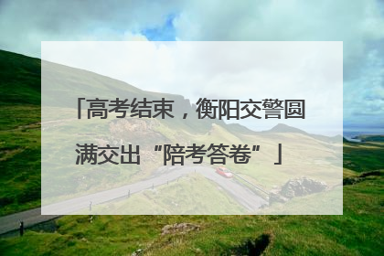 高考结束，衡阳交警圆满交出“陪考答卷”