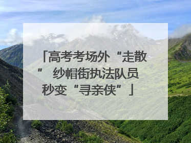 高考考场外“走散” 纱帽街执法队员秒变“寻亲侠”