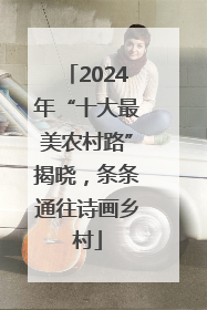 2024年“十大最美农村路”揭晓，条条通往诗画乡村