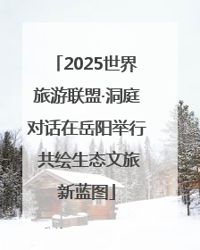 2025世界旅游联盟·洞庭对话在岳阳举行 共绘生态文旅新蓝图