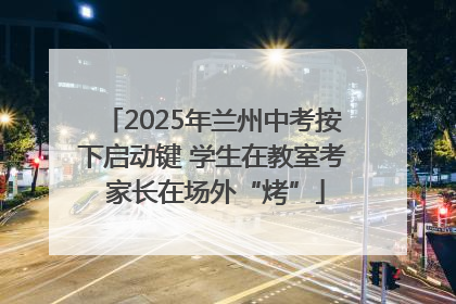 2025年兰州中考按下启动键 学生在教室考 家长在场外“烤”