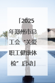 2025年郑州市总工会“关爱职工健康体检”启动