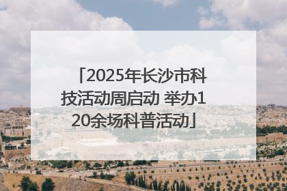2025年长沙市科技活动周启动 举办120余场科普活动
