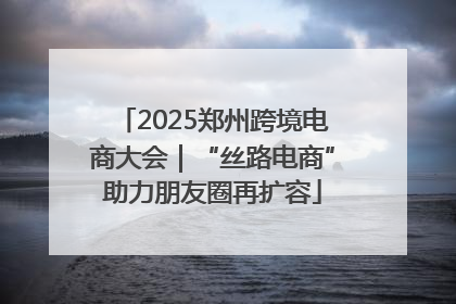 2025郑州跨境电商大会｜“丝路电商”助力朋友圈再扩容