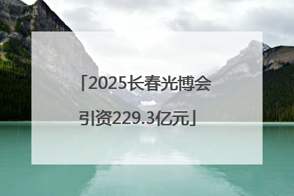 2025长春光博会引资229.3亿元
