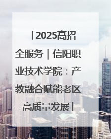 2025高招全服务｜信阳职业技术学院：产教融合赋能老区高质量发展