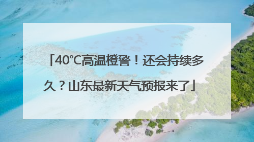 40℃高温橙警！还会持续多久？山东最新天气预报来了
