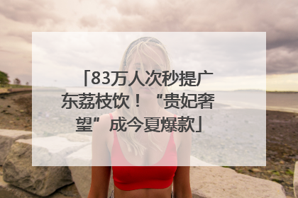 83万人次秒提广东荔枝饮！“贵妃奢望”成今夏爆款